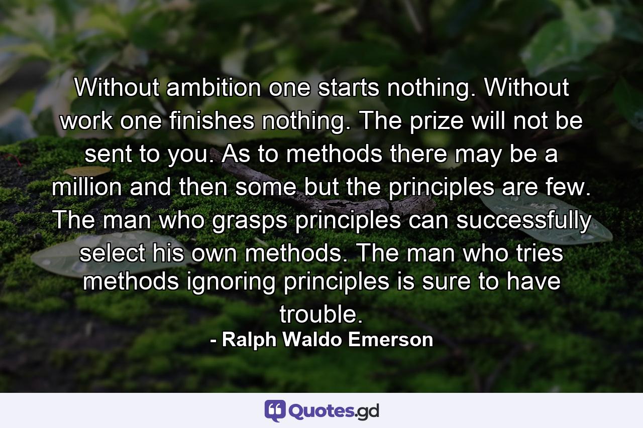 Without ambition one starts nothing. Without work one finishes nothing. The prize will not be sent to you. As to methods there may be a million and then some  but the principles are few. The man who grasps principles can successfully select his own methods. The man who tries methods  ignoring principles  is sure to have trouble. - Quote by Ralph Waldo Emerson