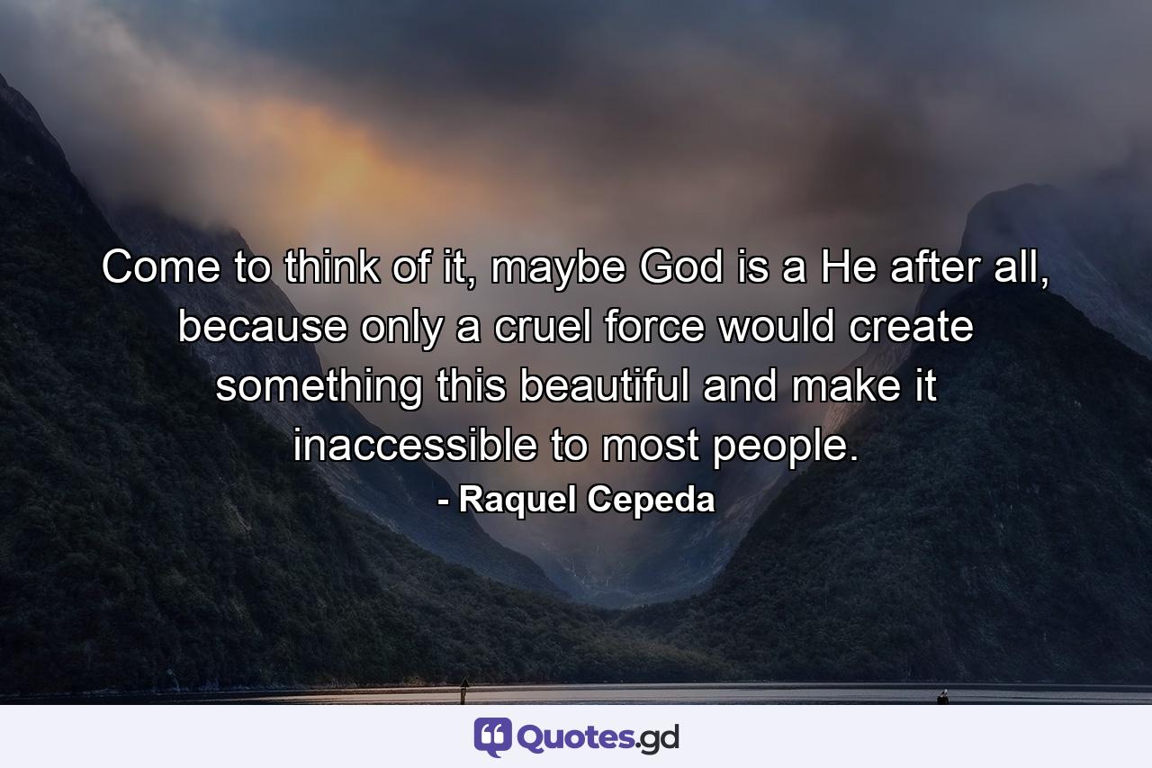 Come to think of it, maybe God is a He after all, because only a cruel force would create something this beautiful and make it inaccessible to most people. - Quote by Raquel Cepeda