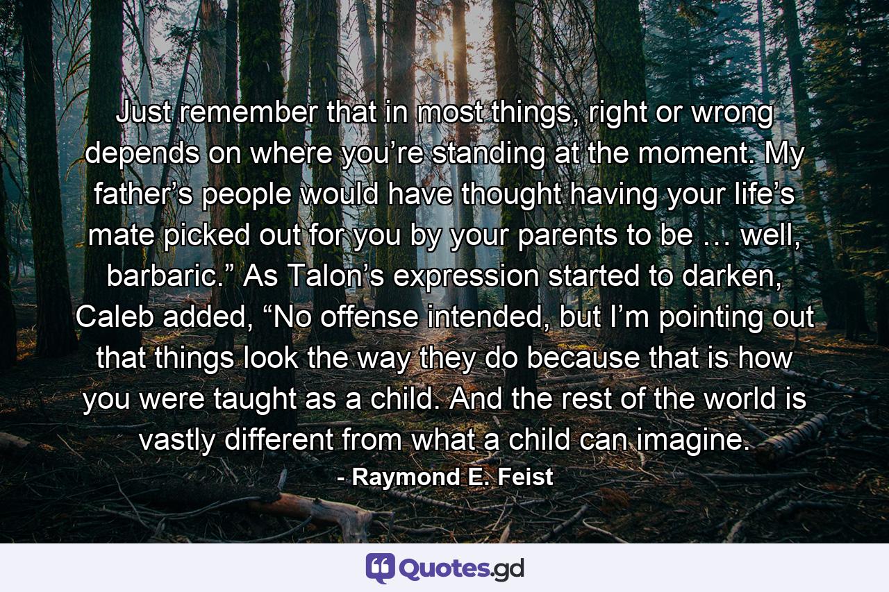 Just remember that in most things, right or wrong depends on where you’re standing at the moment. My father’s people would have thought having your life’s mate picked out for you by your parents to be … well, barbaric.” As Talon’s expression started to darken, Caleb added, “No offense intended, but I’m pointing out that things look the way they do because that is how you were taught as a child. And the rest of the world is vastly different from what a child can imagine. - Quote by Raymond E. Feist