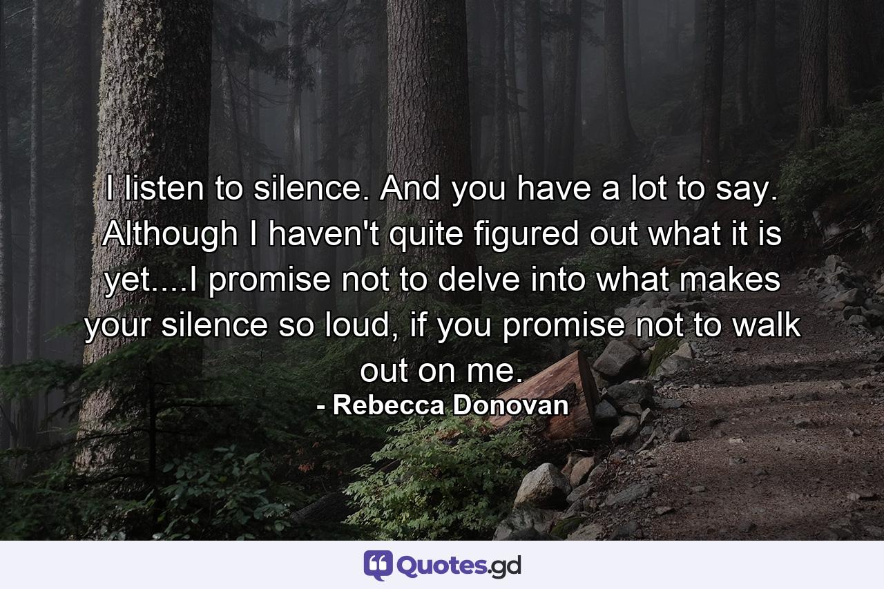 I listen to silence. And you have a lot to say. Although I haven't quite figured out what it is yet....I promise not to delve into what makes your silence so loud, if you promise not to walk out on me. - Quote by Rebecca Donovan