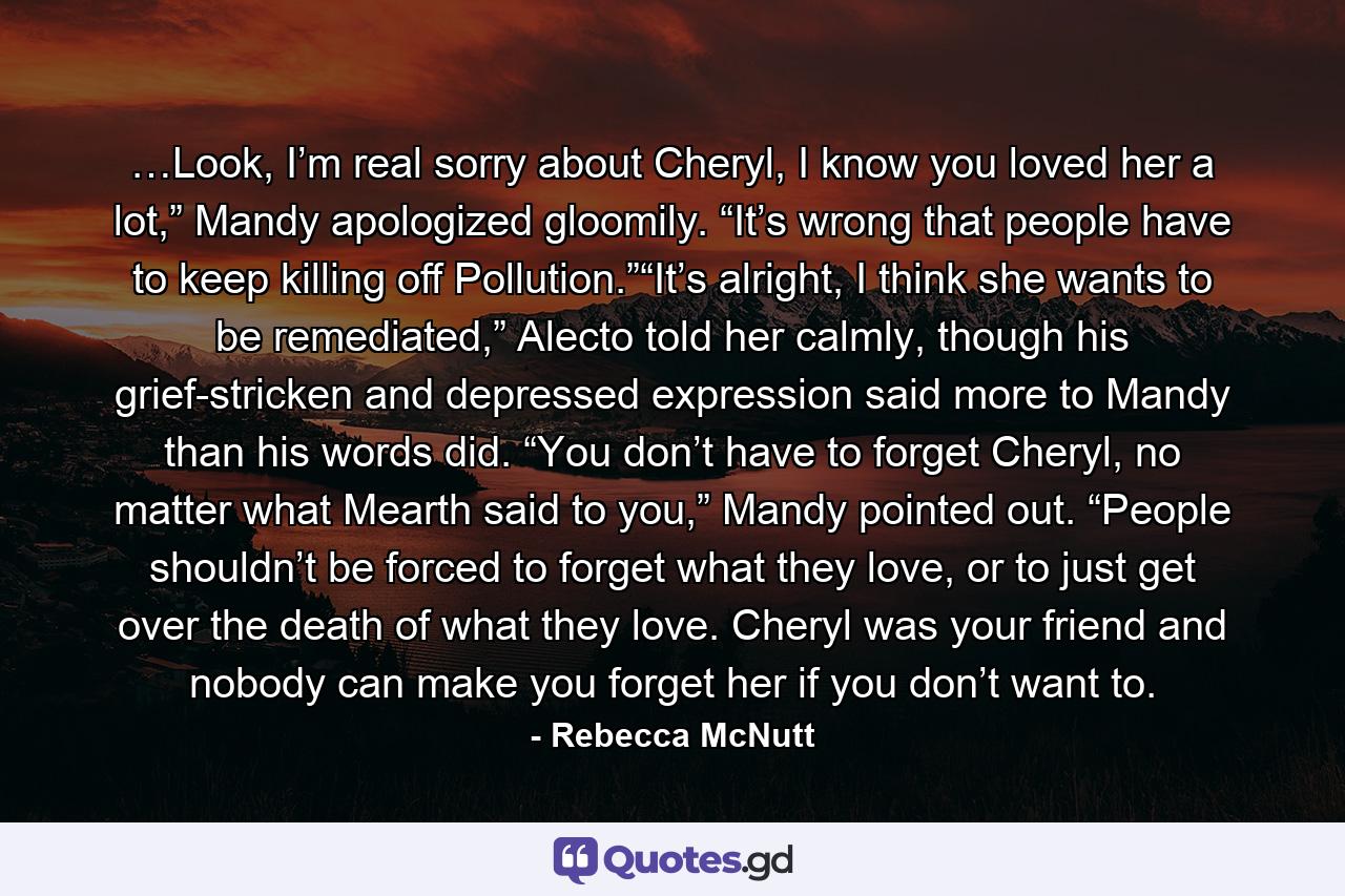 …Look, I’m real sorry about Cheryl, I know you loved her a lot,” Mandy apologized gloomily. “It’s wrong that people have to keep killing off Pollution.”“It’s alright, I think she wants to be remediated,” Alecto told her calmly, though his grief-stricken and depressed expression said more to Mandy than his words did. “You don’t have to forget Cheryl, no matter what Mearth said to you,” Mandy pointed out. “People shouldn’t be forced to forget what they love, or to just get over the death of what they love. Cheryl was your friend and nobody can make you forget her if you don’t want to. - Quote by Rebecca McNutt