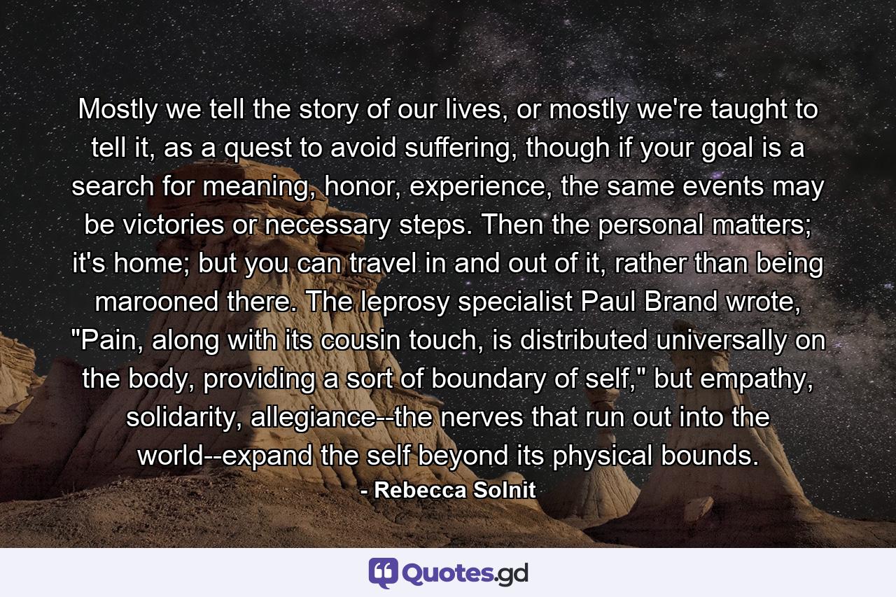 Mostly we tell the story of our lives, or mostly we're taught to tell it, as a quest to avoid suffering, though if your goal is a search for meaning, honor, experience, the same events may be victories or necessary steps. Then the personal matters; it's home; but you can travel in and out of it, rather than being marooned there. The leprosy specialist Paul Brand wrote, 