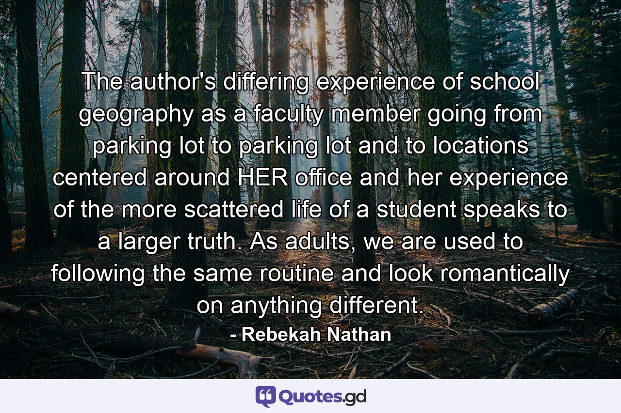 The author's differing experience of school geography as a faculty member going from parking lot to parking lot and to locations centered around HER office and her experience of the more scattered life of a student speaks to a larger truth. As adults, we are used to following the same routine and look romantically on anything different. - Quote by Rebekah Nathan