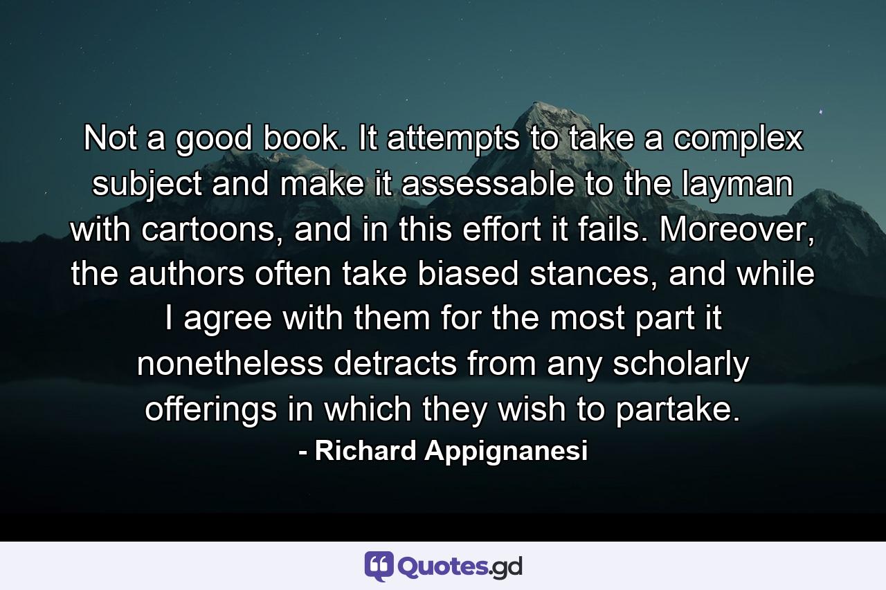 Not a good book. It attempts to take a complex subject and make it assessable to the layman with cartoons, and in this effort it fails. Moreover, the authors often take biased stances, and while I agree with them for the most part it nonetheless detracts from any scholarly offerings in which they wish to partake. - Quote by Richard Appignanesi