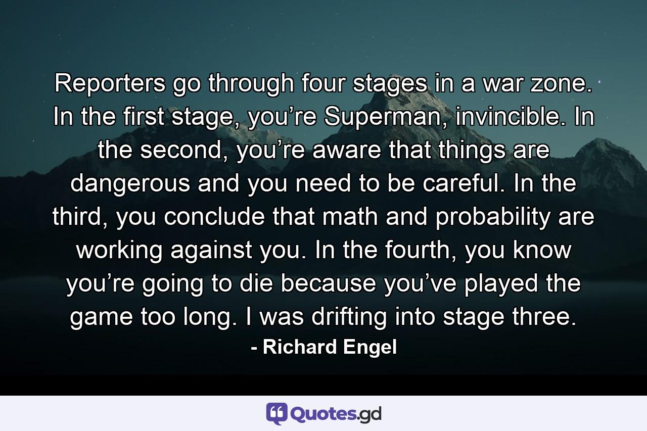 Reporters go through four stages in a war zone. In the first stage, you’re Superman, invincible. In the second, you’re aware that things are dangerous and you need to be careful. In the third, you conclude that math and probability are working against you. In the fourth, you know you’re going to die because you’ve played the game too long. I was drifting into stage three. - Quote by Richard Engel