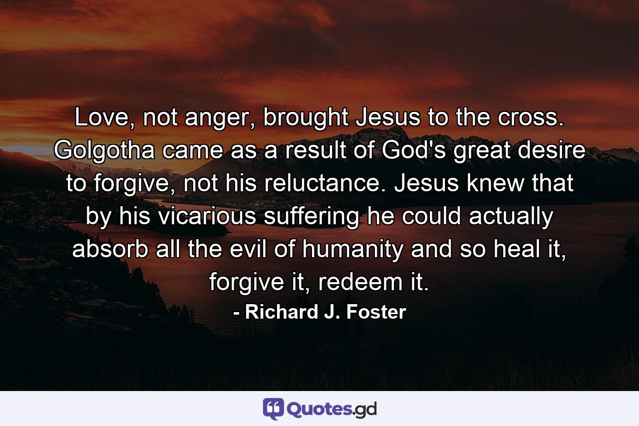 Love, not anger, brought Jesus to the cross. Golgotha came as a result of God's great desire to forgive, not his reluctance. Jesus knew that by his vicarious suffering he could actually absorb all the evil of humanity and so heal it, forgive it, redeem it. - Quote by Richard J. Foster