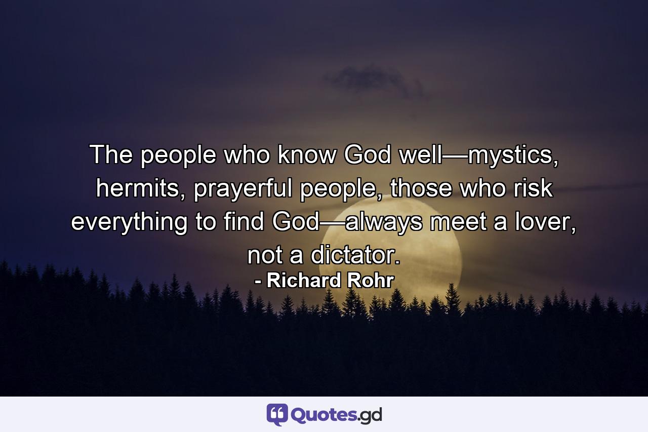 The people who know God well—mystics, hermits, prayerful people, those who risk everything to find God—always meet a lover, not a dictator. - Quote by Richard Rohr