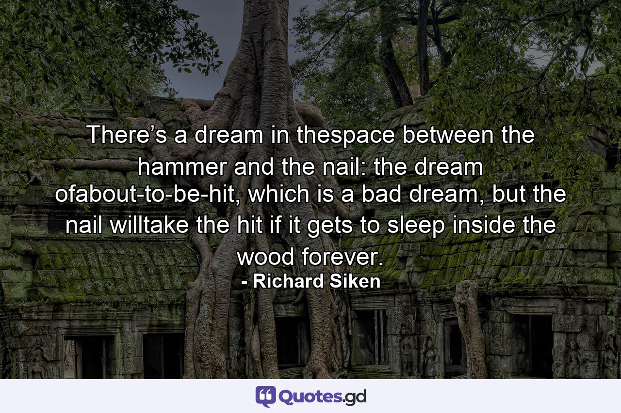 There’s a dream in thespace between the hammer and the nail: the dream ofabout-to-be-hit, which is a bad dream, but the nail willtake the hit if it gets to sleep inside the wood forever. - Quote by Richard Siken