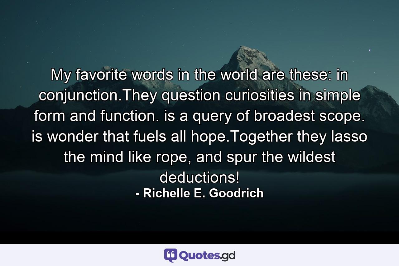 My favorite words in the world are these:  in conjunction.They question curiosities in simple form and function. is a query of broadest scope. is wonder that fuels all hope.Together they lasso the mind like rope, and spur the wildest deductions! - Quote by Richelle E. Goodrich