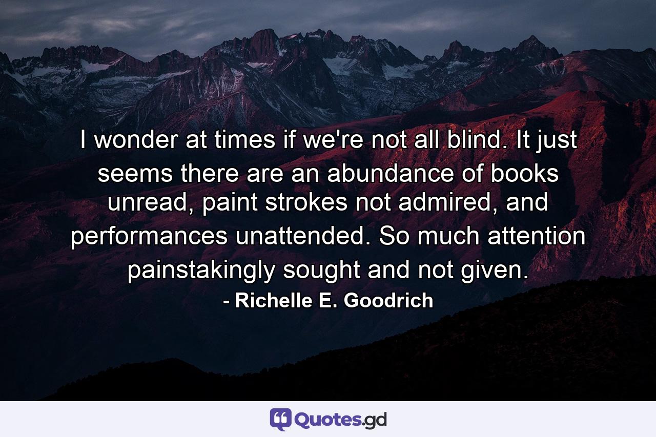 I wonder at times if we're not all blind. It just seems there are an abundance of books unread, paint strokes not admired, and performances unattended. So much attention painstakingly sought and not given. - Quote by Richelle E. Goodrich