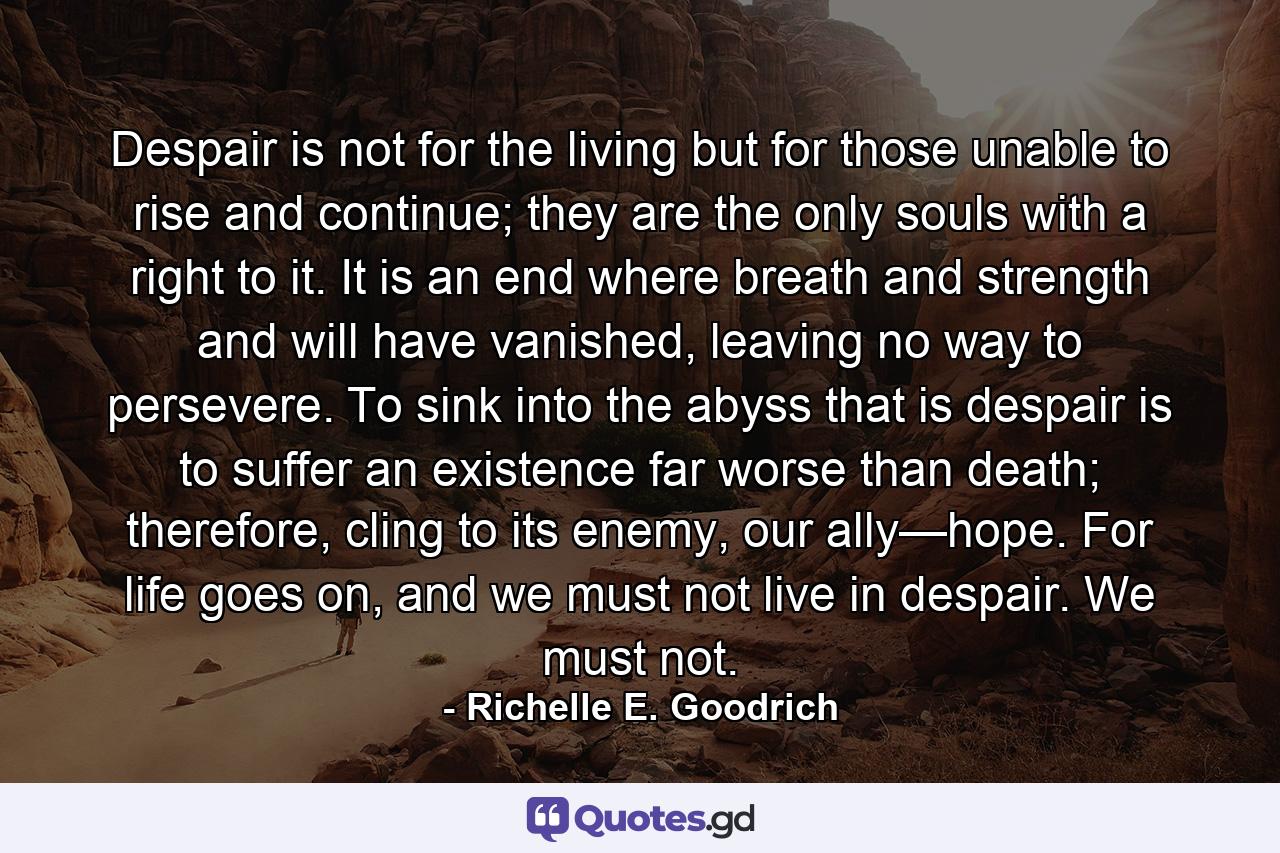 Despair is not for the living but for those unable to rise and continue; they are the only souls with a right to it. It is an end where breath and strength and will have vanished, leaving no way to persevere. To sink into the abyss that is despair is to suffer an existence far worse than death; therefore, cling to its enemy, our ally—hope. For life goes on, and we must not live in despair. We must not. - Quote by Richelle E. Goodrich