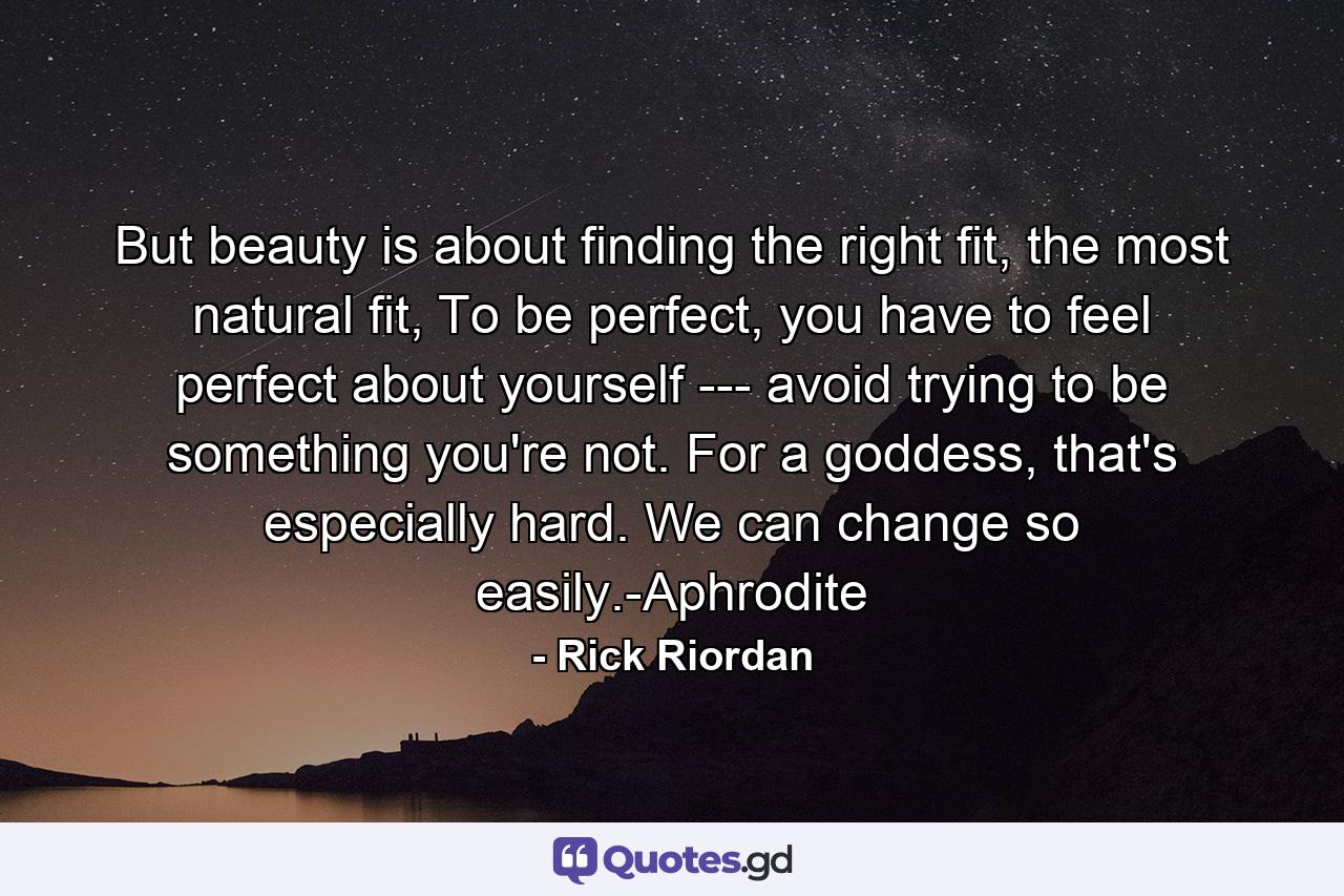 But beauty is about finding the right fit, the most natural fit, To be perfect, you have to feel perfect about yourself --- avoid trying to be something you're not. For a goddess, that's especially hard. We can change so easily.-Aphrodite - Quote by Rick Riordan