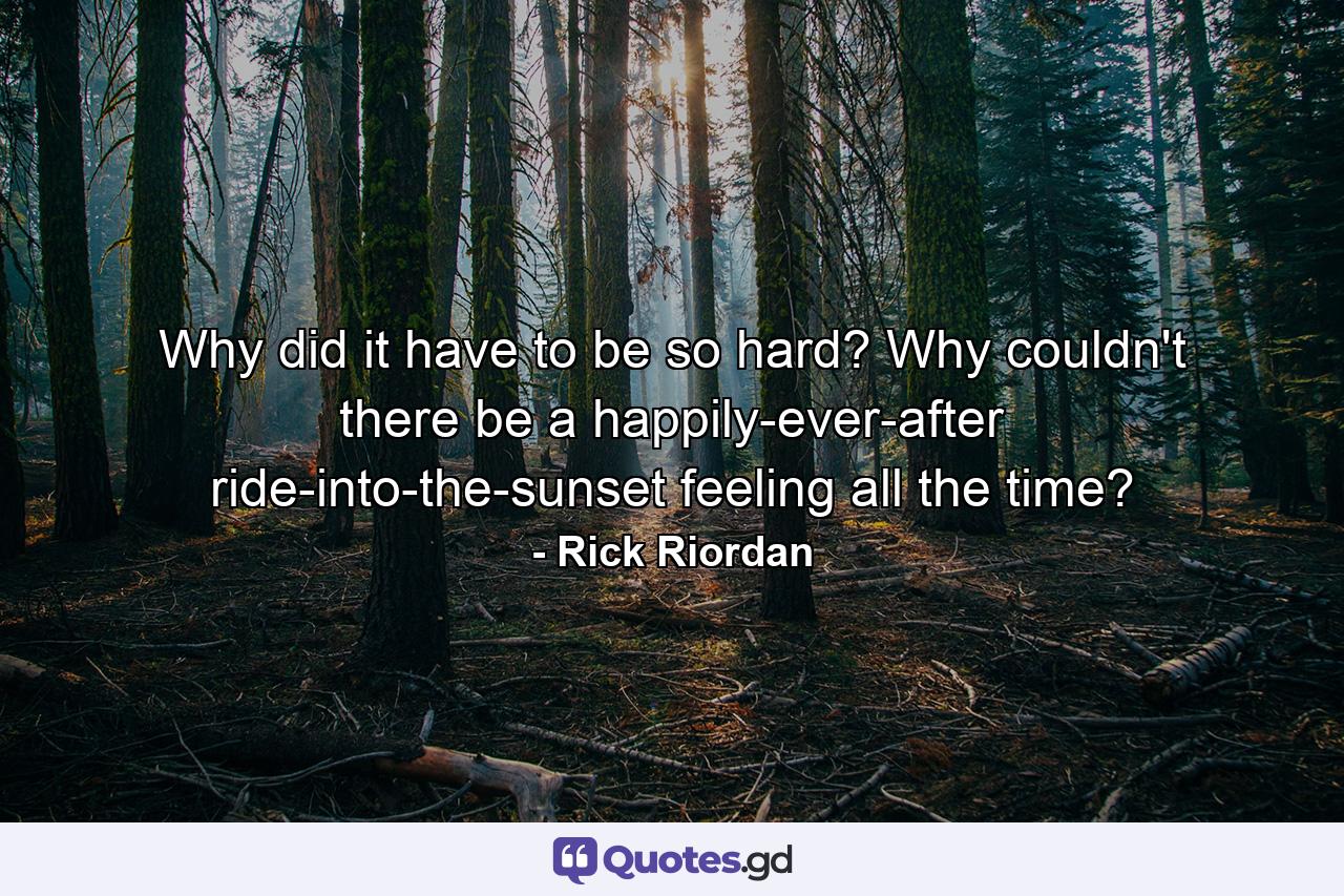 Why did it have to be so hard? Why couldn't there be a happily-ever-after ride-into-the-sunset feeling all the time? - Quote by Rick Riordan