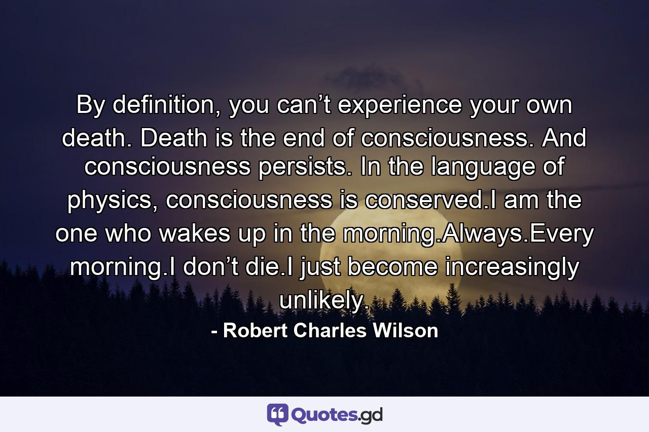 By definition, you can’t experience your own death. Death is the end of consciousness. And consciousness persists. In the language of physics, consciousness is conserved.I am the one who wakes up in the morning.Always.Every morning.I don’t die.I just become increasingly unlikely. - Quote by Robert Charles Wilson