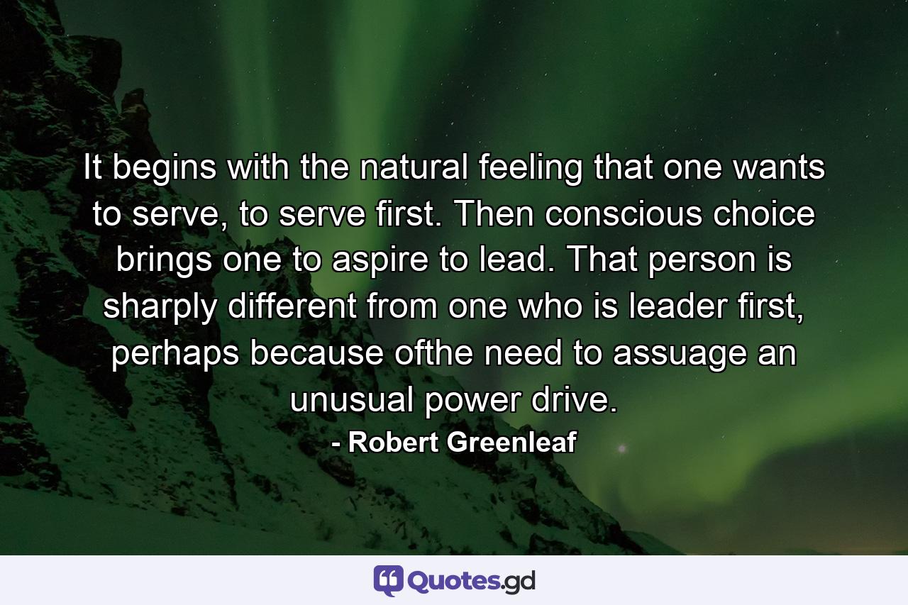 It begins with the natural feeling that one wants to serve, to serve first. Then conscious choice brings one to aspire to lead. That person is sharply different from one who is leader first, perhaps because ofthe need to assuage an unusual power drive. - Quote by Robert Greenleaf