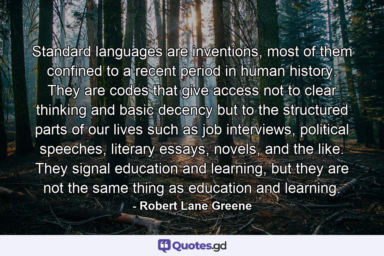 Standard languages are inventions, most of them confined to a recent period in human history. They are codes that give access not to clear thinking and basic decency but to the structured parts of our lives such as job interviews, political speeches, literary essays, novels, and the like. They signal education and learning, but they are not the same thing as education and learning. - Quote by Robert Lane Greene