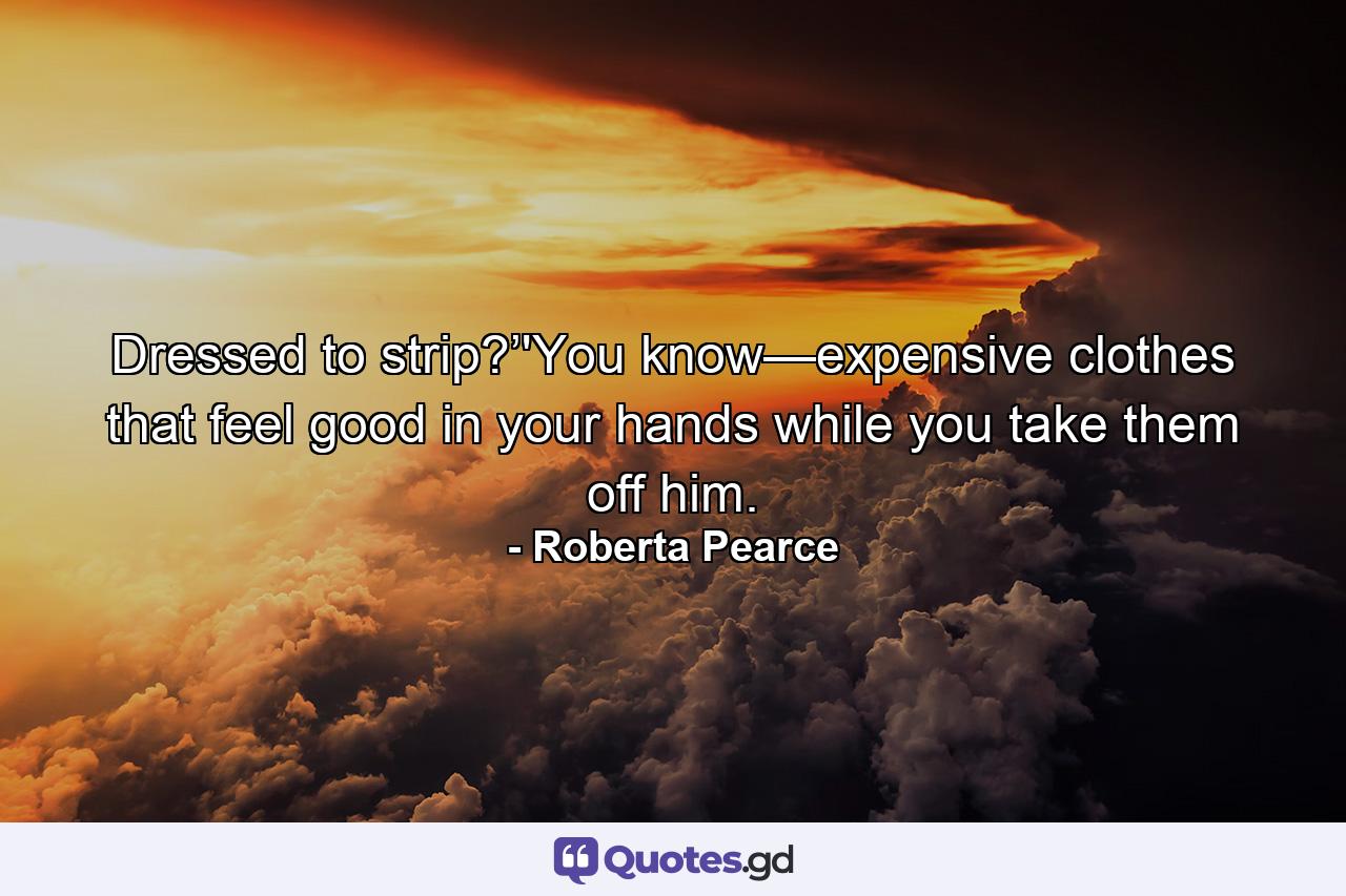 Dressed to strip?’'You know—expensive clothes that feel good in your hands while you take them off him. - Quote by Roberta Pearce