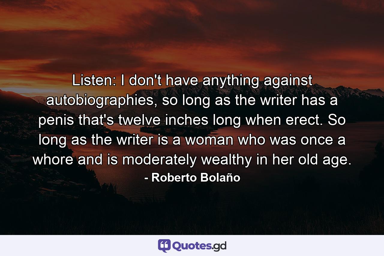 Listen: I don't have anything against autobiographies, so long as the writer has a penis that's twelve inches long when erect. So long as the writer is a woman who was once a whore and is moderately wealthy in her old age. - Quote by Roberto Bolaño