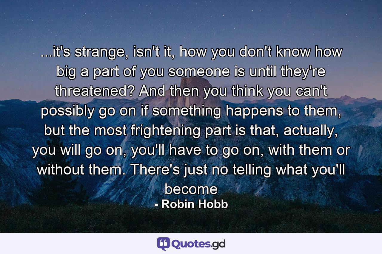 ...it's strange, isn't it, how you don't know how big a part of you someone is until they're threatened? And then you think you can't possibly go on if something happens to them, but the most frightening part is that, actually, you will go on, you'll have to go on, with them or without them. There's just no telling what you'll become - Quote by Robin Hobb