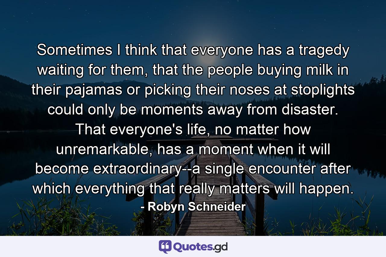 Sometimes I think that everyone has a tragedy waiting for them, that the people buying milk in their pajamas or picking their noses at stoplights could only be moments away from disaster. That everyone's life, no matter how unremarkable, has a moment when it will become extraordinary--a single encounter after which everything that really matters will happen. - Quote by Robyn Schneider