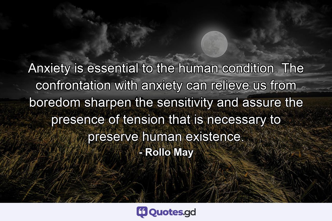 Anxiety is essential to the human condition. The confrontation with anxiety can relieve us from boredom  sharpen the sensitivity and assure the presence of tension that is necessary to preserve human existence. - Quote by Rollo May