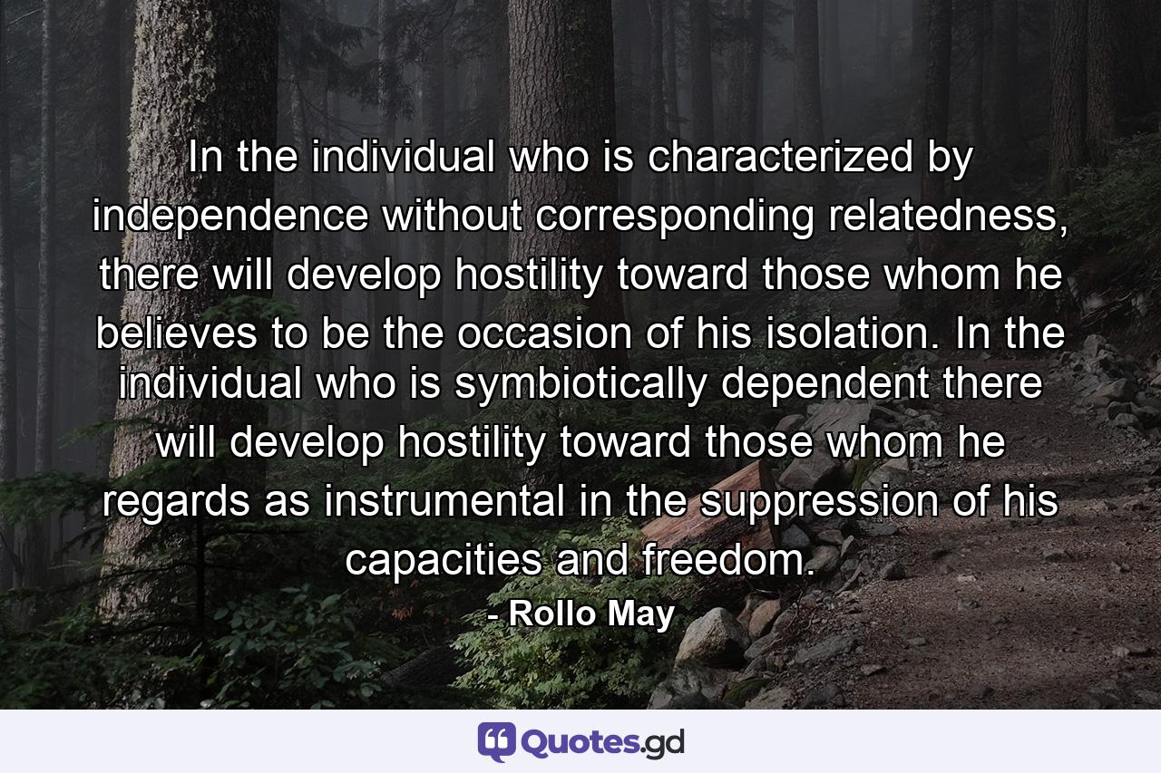 In the individual who is characterized by independence without corresponding relatedness, there will develop hostility toward those whom he believes to be the occasion of his isolation. In the individual who is symbiotically dependent there will develop hostility toward those whom he regards as instrumental in the suppression of his capacities and freedom. - Quote by Rollo May