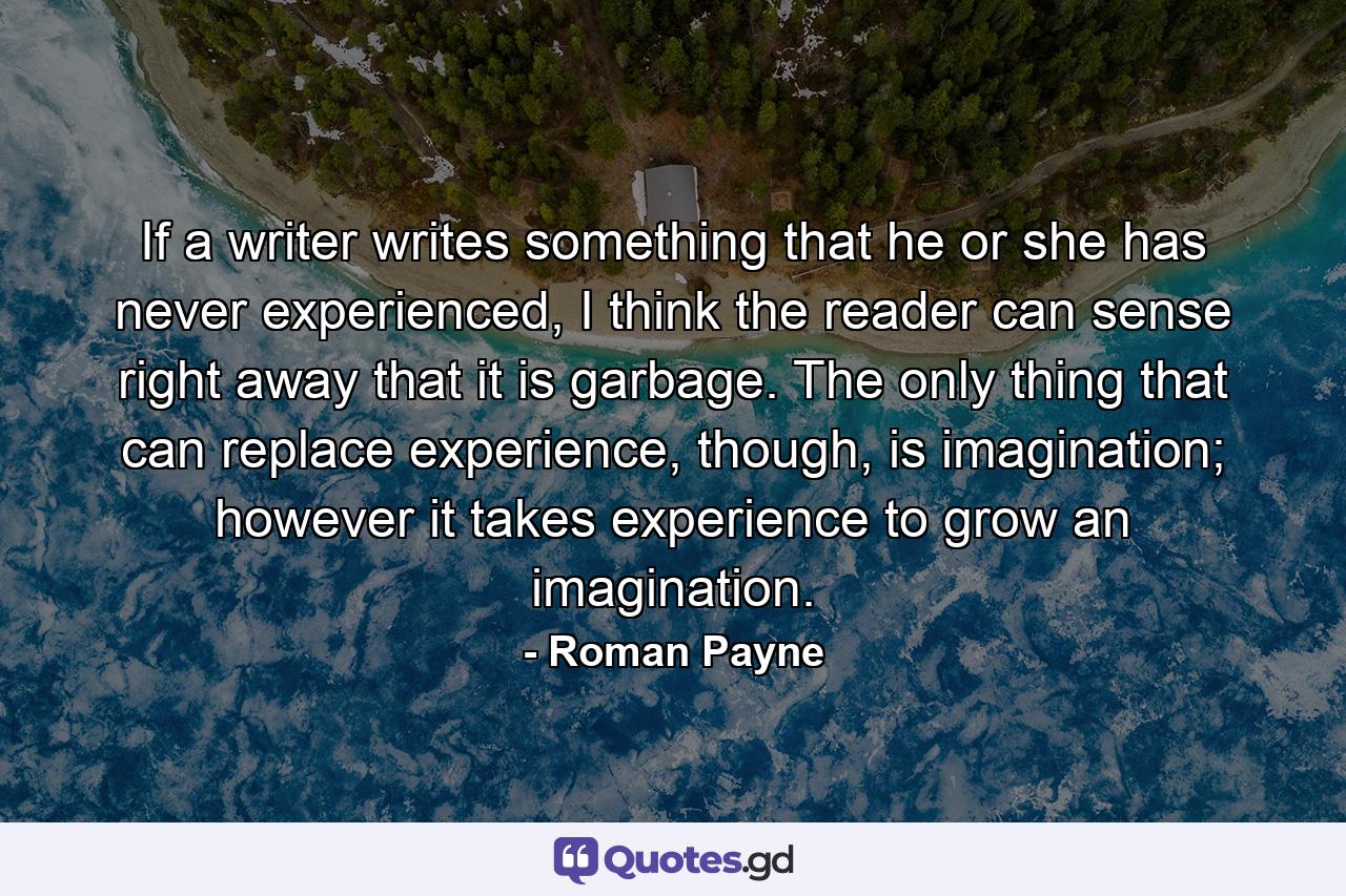 If a writer writes something that he or she has never experienced, I think the reader can sense right away that it is garbage. The only thing that can replace experience, though, is imagination; however it takes experience to grow an imagination. - Quote by Roman Payne