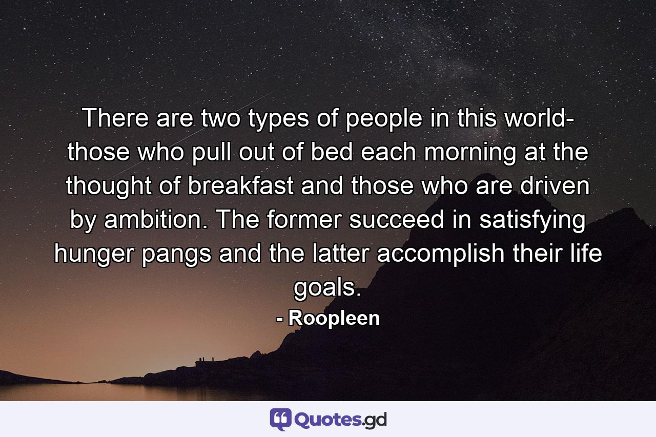 There are two types of people in this world- those who pull out of bed each morning at the thought of breakfast and those who are driven by ambition. The former succeed in satisfying hunger pangs and the latter accomplish their life goals. - Quote by Roopleen