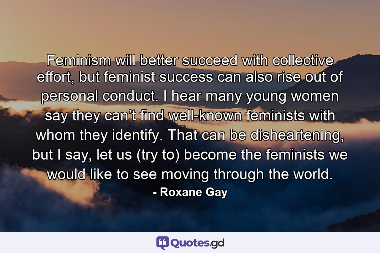 Feminism will better succeed with collective effort, but feminist success can also rise out of personal conduct. I hear many young women say they can’t find well-known feminists with whom they identify. That can be disheartening, but I say, let us (try to) become the feminists we would like to see moving through the world. - Quote by Roxane Gay