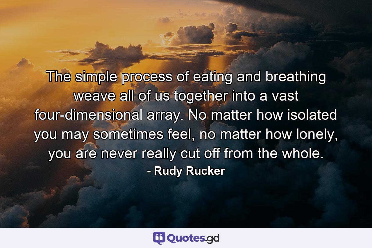 The simple process of eating and breathing weave all of us together into a vast four-dimensional array. No matter how isolated you may sometimes feel, no matter how lonely, you are never really cut off from the whole. - Quote by Rudy Rucker