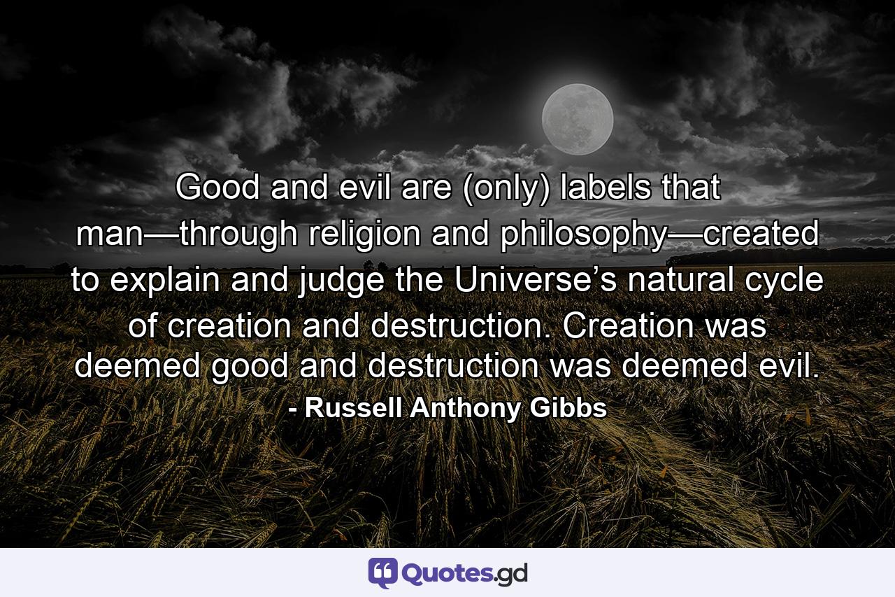 Good and evil are (only) labels that man—through religion and philosophy—created to explain and judge the Universe’s natural cycle of creation and destruction. Creation was deemed good and destruction was deemed evil. - Quote by Russell Anthony Gibbs