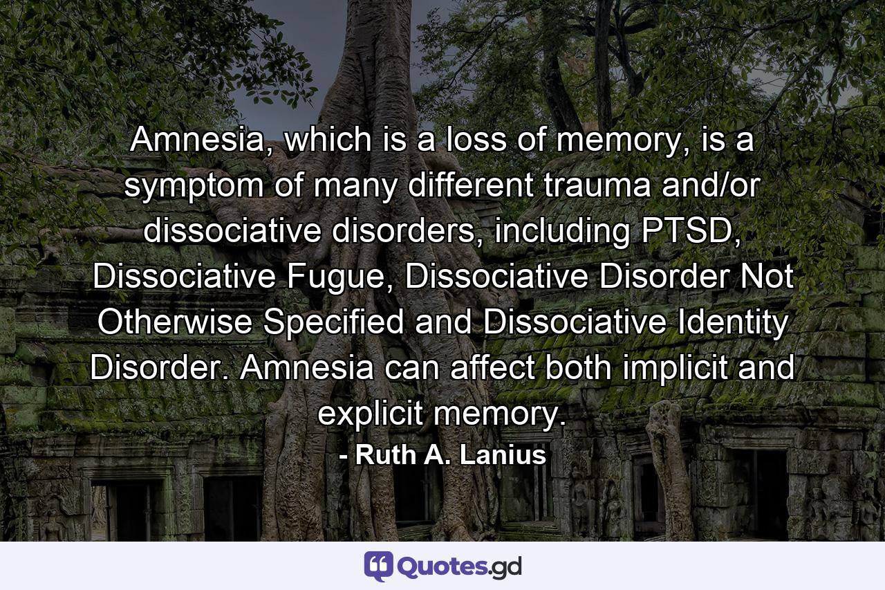 Amnesia, which is a loss of memory, is a symptom of many different trauma and/or dissociative disorders, including PTSD, Dissociative Fugue, Dissociative Disorder Not Otherwise Specified and Dissociative Identity Disorder. Amnesia can affect both implicit and explicit memory. - Quote by Ruth A. Lanius