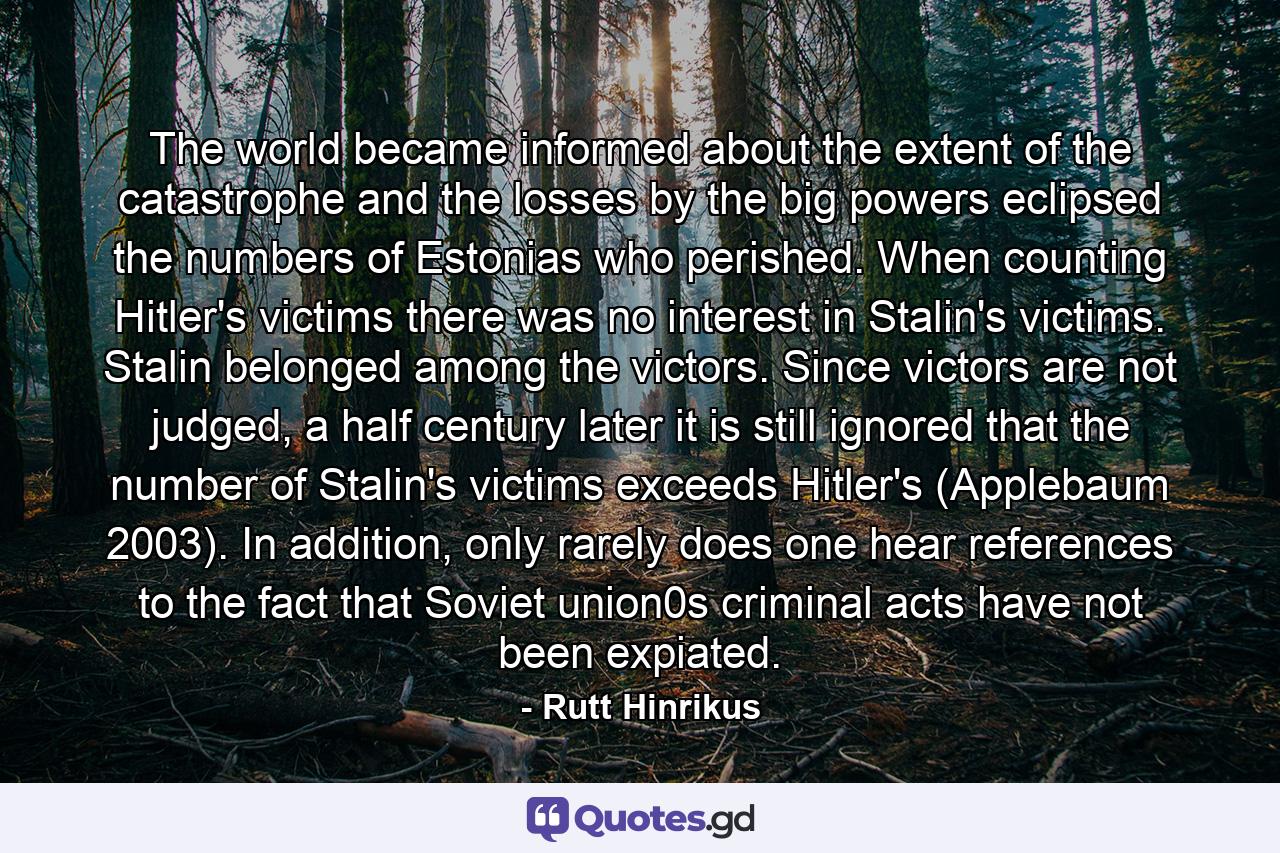 The world became informed about the extent of the catastrophe and the losses by the big powers eclipsed the numbers of Estonias who perished. When counting Hitler's victims there was no interest in Stalin's victims. Stalin belonged among the victors. Since victors are not judged, a half century later it is still ignored that the number of Stalin's victims exceeds Hitler's (Applebaum 2003). In addition, only rarely does one hear references to the fact that Soviet union0s criminal acts have not been expiated. - Quote by Rutt Hinrikus