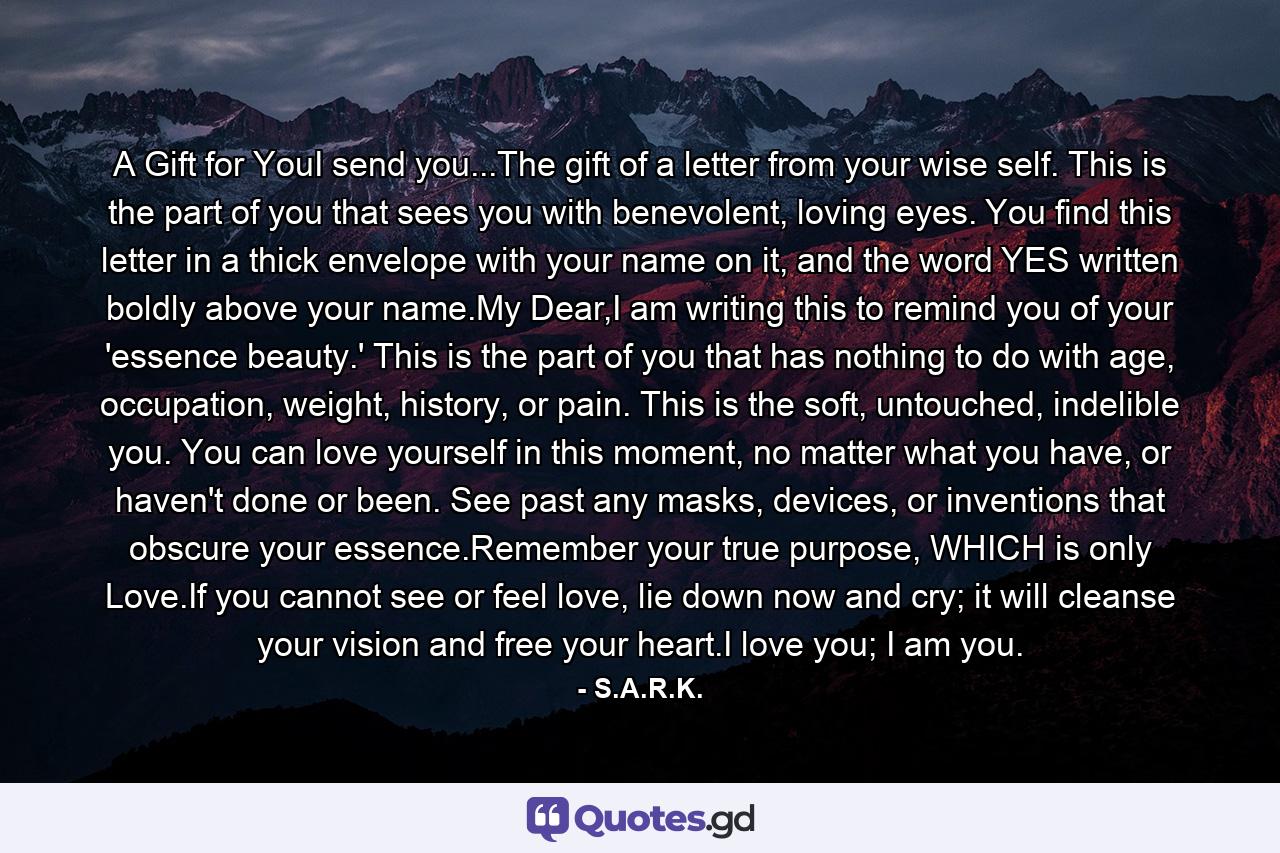 A Gift for YouI send you...The gift of a letter from your wise self. This is the part of you that sees you with benevolent, loving eyes. You find this letter in a thick envelope with your name on it, and the word YES written boldly above your name.My Dear,I am writing this to remind you of your 'essence beauty.' This is the part of you that has nothing to do with age, occupation, weight, history, or pain. This is the soft, untouched, indelible you. You can love yourself in this moment, no matter what you have, or haven't done or been. See past any masks, devices, or inventions that obscure your essence.Remember your true purpose, WHICH is only Love.If you cannot see or feel love, lie down now and cry; it will cleanse your vision and free your heart.I love you; I am you. - Quote by S.A.R.K.