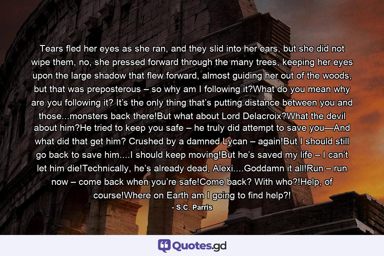 Tears fled her eyes as she ran, and they slid into her ears, but she did not wipe them, no, she pressed forward through the many trees, keeping her eyes upon the large shadow that flew forward, almost guiding her out of the woods, but that was preposterous – so why am I following it?What do you mean why are you following it? It’s the only thing that’s putting distance between you and those...monsters back there!But what about Lord Delacroix?What the devil about him?He tried to keep you safe – he truly did attempt to save you—And what did that get him? Crushed by a damned Lycan – again!But I should still go back to save him....I should keep moving!But he’s saved my life – I can’t let him die!Technically, he’s already dead, Alexi....Goddamn it all!Run – run now – come back when you’re safe!Come back? With who?!Help, of course!Where on Earth am I going to find help?! - Quote by S.C. Parris