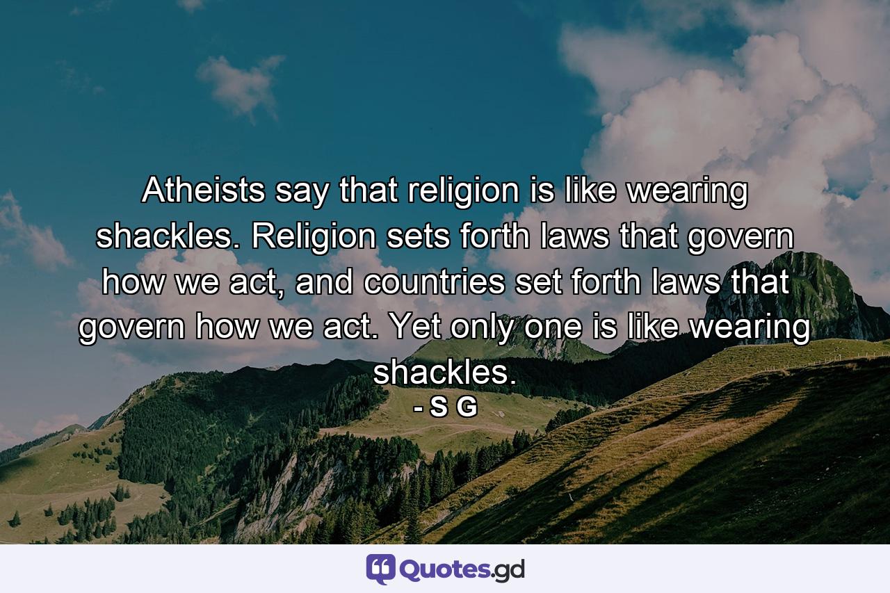 Atheists say that religion is like wearing shackles. Religion sets forth laws that govern how we act, and countries set forth laws that govern how we act. Yet only one is like wearing shackles. - Quote by S G