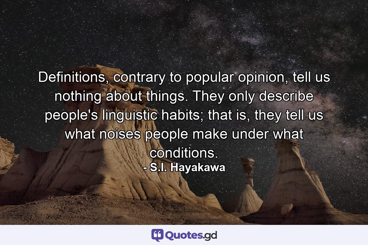 Definitions, contrary to popular opinion, tell us nothing about things. They only describe people's linguistic habits; that is, they tell us what noises people make under what conditions. - Quote by S.I. Hayakawa