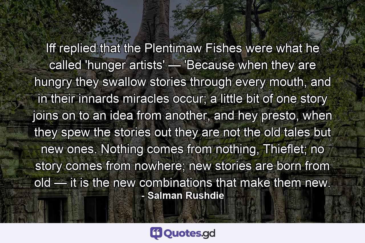 Iff replied that the Plentimaw Fishes were what he called 'hunger artists' — 'Because when they are hungry they swallow stories through every mouth, and in their innards miracles occur; a little bit of one story joins on to an idea from another, and hey presto, when they spew the stories out they are not the old tales but new ones. Nothing comes from nothing, Thieflet; no story comes from nowhere; new stories are born from old — it is the new combinations that make them new. - Quote by Salman Rushdie