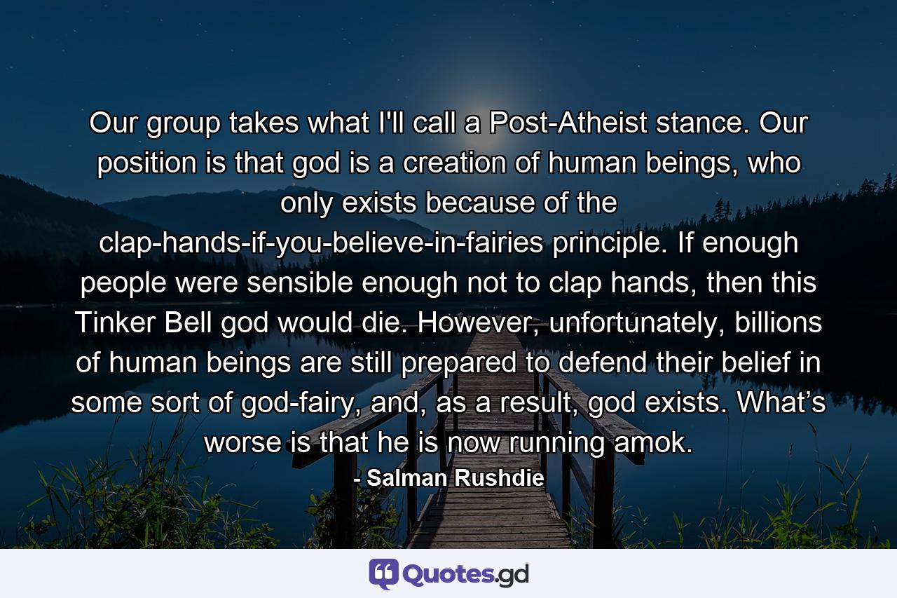 Our group takes what I'll call a Post-Atheist stance. Our position is that god is a creation of human beings, who only exists because of the clap-hands-if-you-believe-in-fairies principle. If enough people were sensible enough not to clap hands, then this Tinker Bell god would die. However, unfortunately, billions of human beings are still prepared to defend their belief in some sort of god-fairy, and, as a result, god exists. What’s worse is that he is now running amok. - Quote by Salman Rushdie