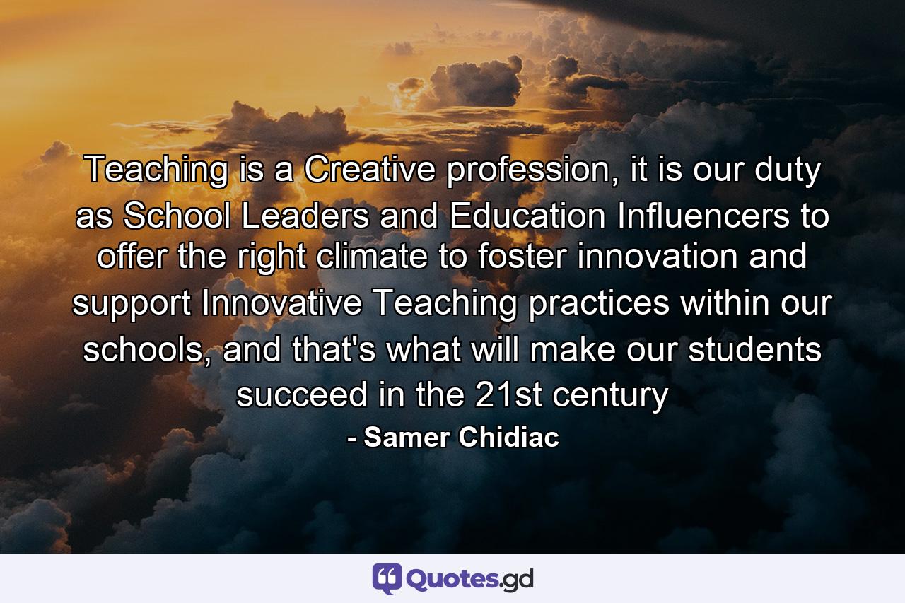 Teaching is a Creative profession, it is our duty as School Leaders and Education Influencers to offer the right climate to foster innovation and support Innovative Teaching practices within our schools, and that's what will make our students succeed in the 21st century - Quote by Samer Chidiac