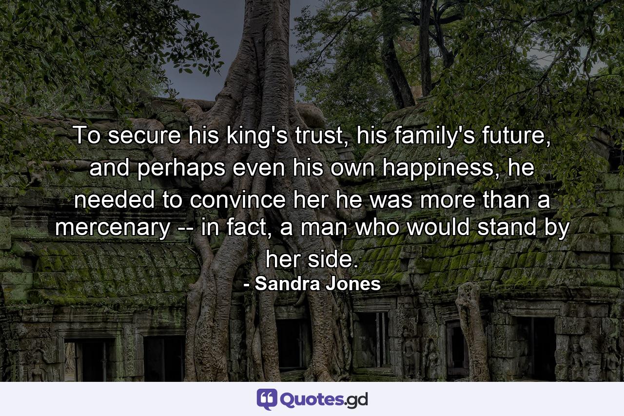 To secure his king's trust, his family's future, and perhaps even his own happiness, he needed to convince her he was more than a mercenary -- in fact, a man who would stand by her side. - Quote by Sandra Jones