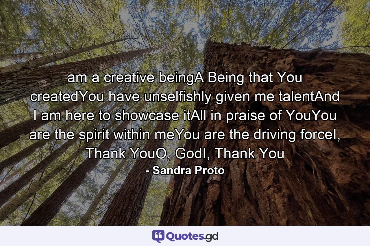 am a creative beingA Being that You createdYou have unselfishly given me talentAnd I am here to showcase itAll in praise of YouYou are the spirit within meYou are the driving forceI, Thank YouO, GodI, Thank You - Quote by Sandra Proto