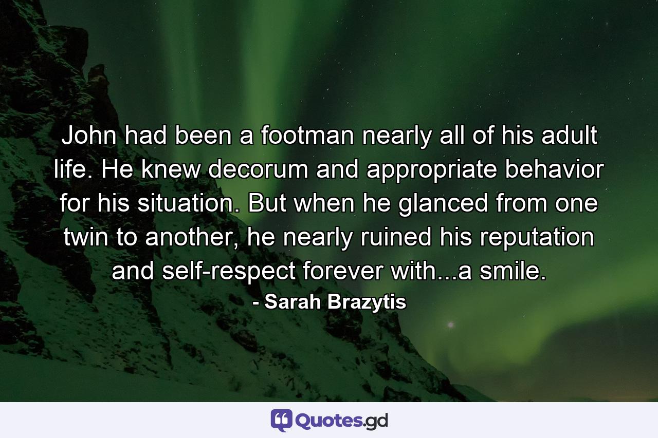 John had been a footman nearly all of his adult life. He knew decorum and appropriate behavior for his situation. But when he glanced from one twin to another, he nearly ruined his reputation and self-respect forever with...a smile. - Quote by Sarah Brazytis