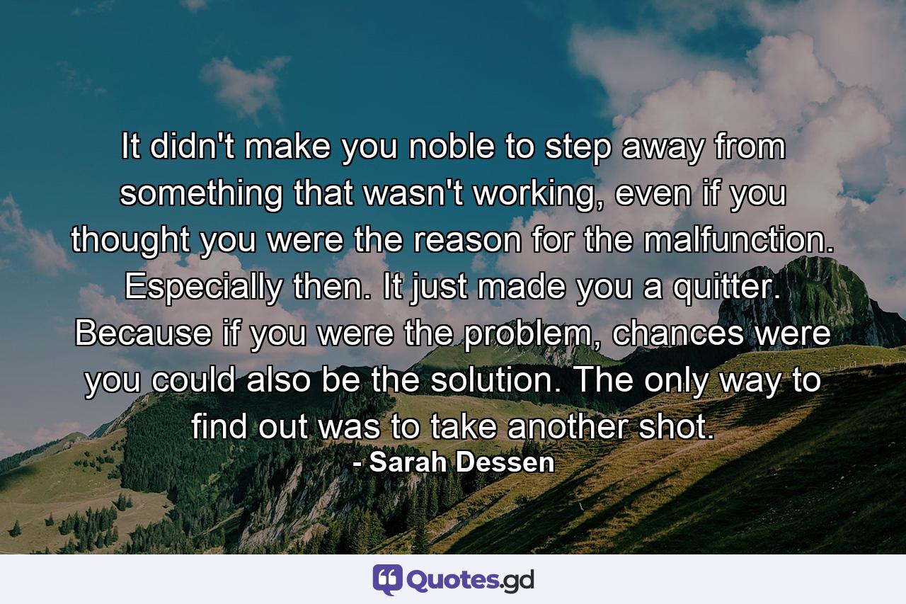 It didn't make you noble to step away from something that wasn't working, even if you thought you were the reason for the malfunction. Especially then. It just made you a quitter. Because if you were the problem, chances were you could also be the solution. The only way to find out was to take another shot. - Quote by Sarah Dessen