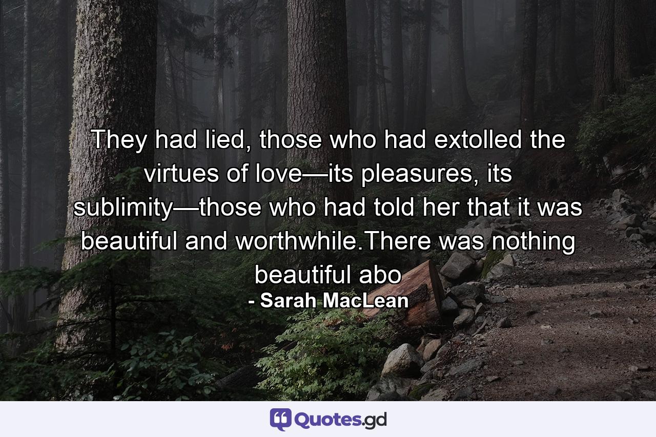 They had lied, those who had extolled the virtues of love—its pleasures, its sublimity—those who had told her that it was beautiful and worthwhile.There was nothing beautiful abo - Quote by Sarah MacLean