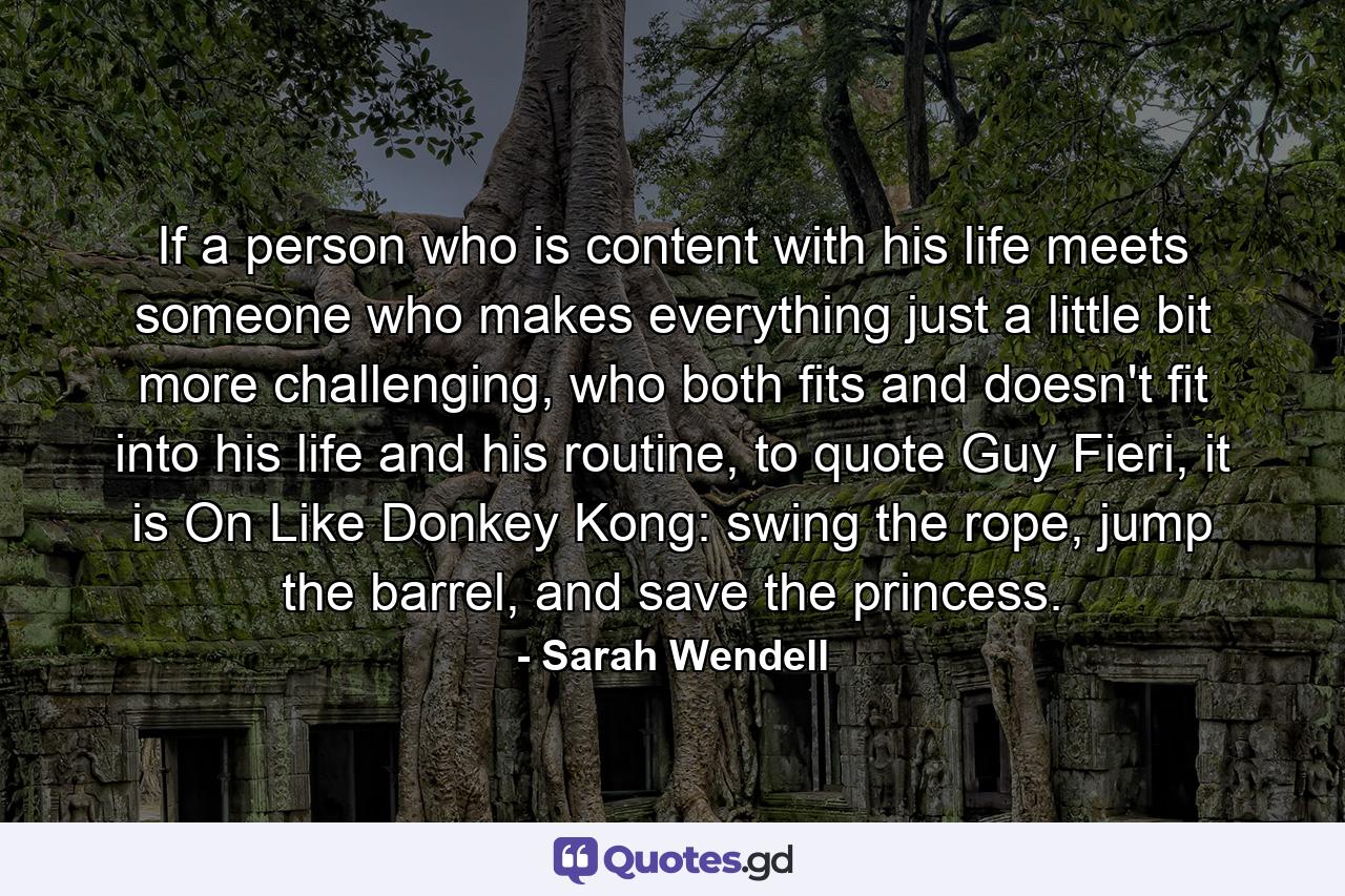 If a person who is content with his life meets someone who makes everything just a little bit more challenging, who both fits and doesn't fit into his life and his routine, to quote Guy Fieri, it is On Like Donkey Kong: swing the rope, jump the barrel, and save the princess. - Quote by Sarah Wendell