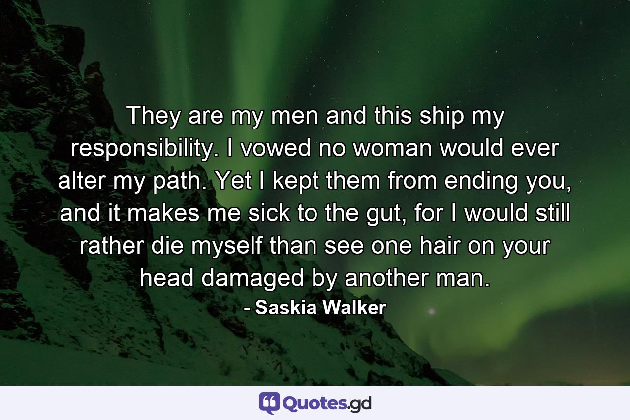 They are my men and this ship my responsibility. I vowed no woman would ever alter my path. Yet I kept them from ending you, and it makes me sick to the gut, for I would still rather die myself than see one hair on your head damaged by another man. - Quote by Saskia Walker