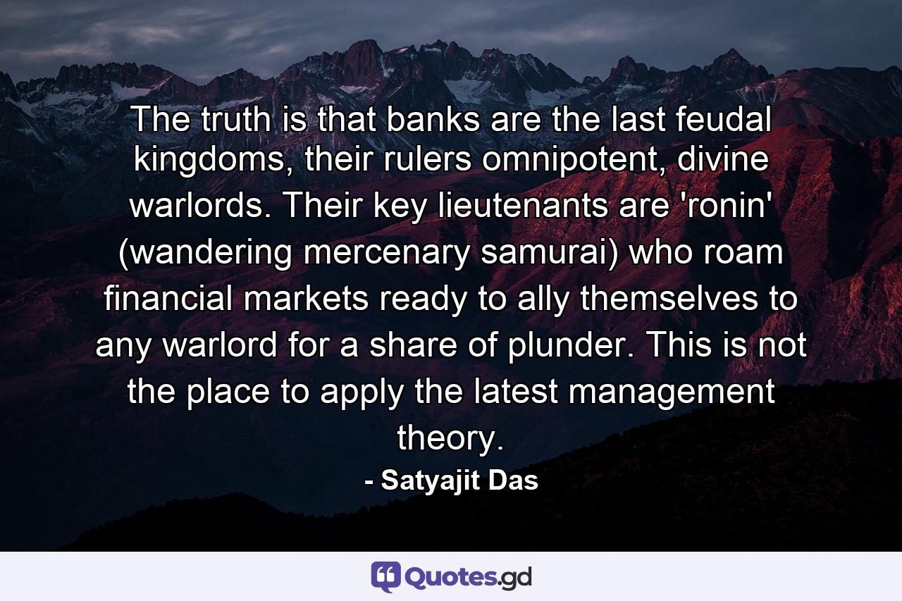 The truth is that banks are the last feudal kingdoms, their rulers omnipotent, divine warlords. Their key lieutenants are 'ronin' (wandering mercenary samurai) who roam financial markets ready to ally themselves to any warlord for a share of plunder. This is not the place to apply the latest management theory. - Quote by Satyajit Das