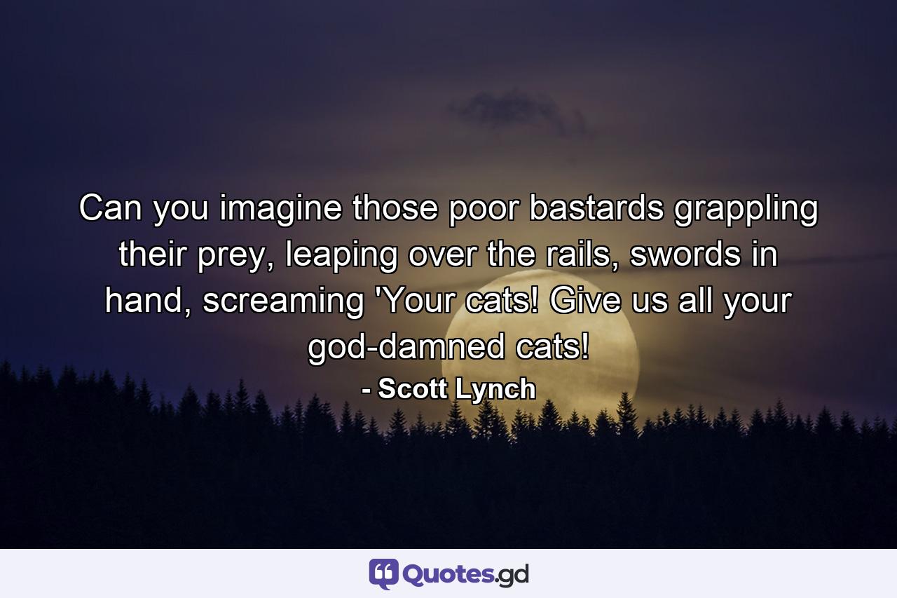 Can you imagine those poor bastards grappling their prey, leaping over the rails, swords in hand, screaming 'Your cats! Give us all your god-damned cats! - Quote by Scott Lynch