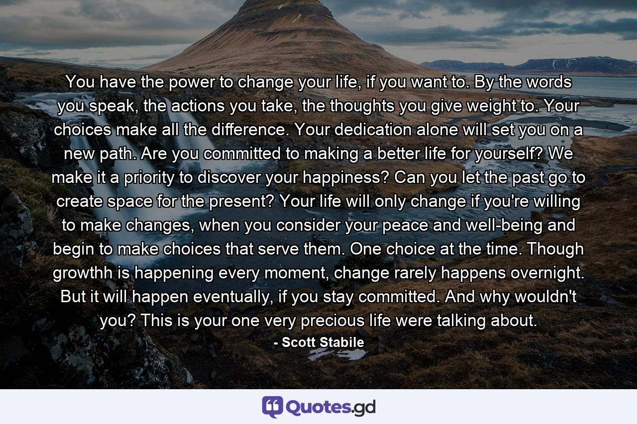 You have the power to change your life, if you want to. By the words you speak, the actions you take, the thoughts you give weight to. Your choices make all the difference. Your dedication alone will set you on a new path. Are you committed to making a better life for yourself? We make it a priority to discover your happiness? Can you let the past go to create space for the present? Your life will only change if you're willing to make changes, when you consider your peace and well-being and begin to make choices that serve them. One choice at the time. Though growthh is happening every moment, change rarely happens overnight. But it will happen eventually, if you stay committed. And why wouldn't you? This is your one very precious life were talking about. - Quote by Scott Stabile